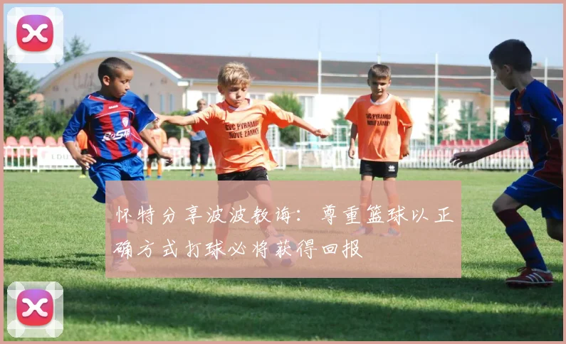 怀特分享波波教诲：尊重篮球以正确方式打球必将获得回报