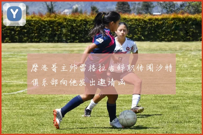摩洛哥主帅雷格拉吉辞职传闻沙特俱乐部向他发出邀请函