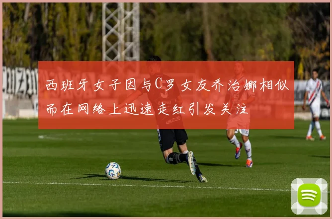 西班牙女子因与C罗女友乔治娜相似而在网络上迅速走红引发关注