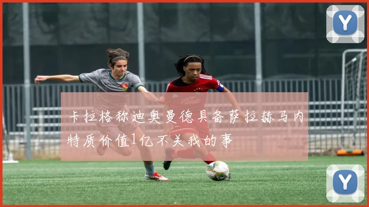 卡拉格称迪奥曼德具备萨拉赫马内特质价值1亿不关我的事