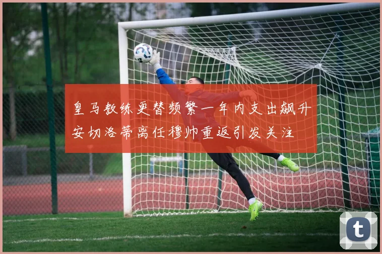 皇马教练更替频繁一年内支出飙升安切洛蒂离任穆帅重返引发关注