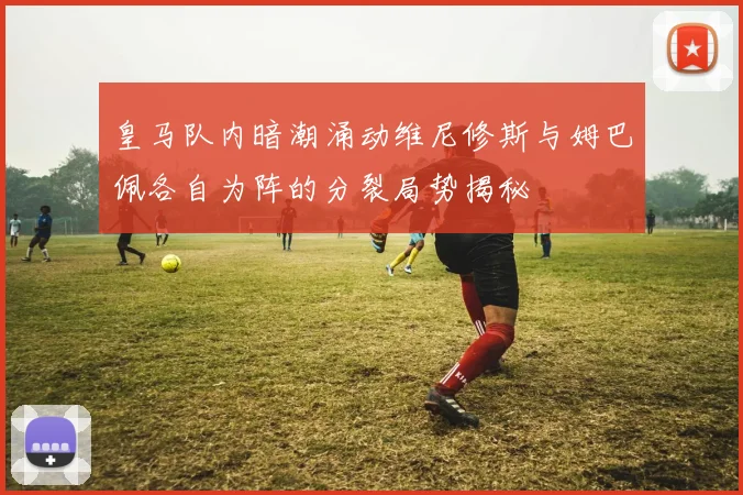 皇马队内暗潮涌动维尼修斯与姆巴佩各自为阵的分裂局势揭秘
