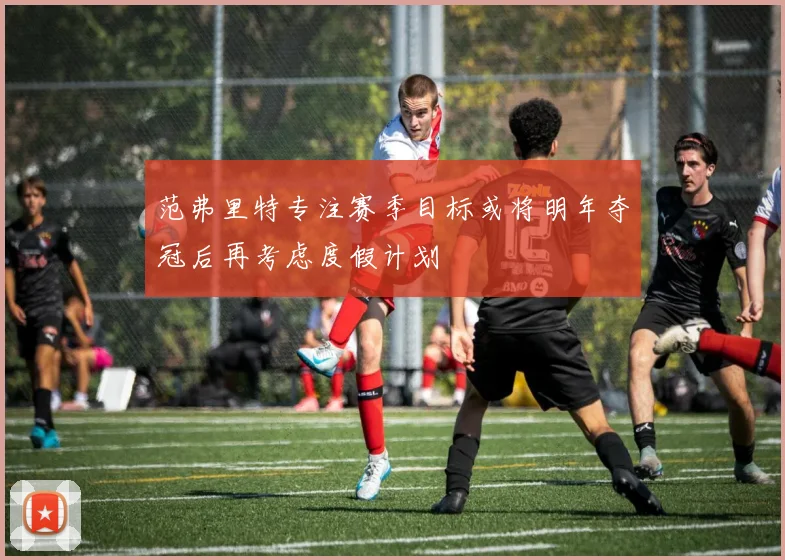 范弗里特专注赛季目标或将明年夺冠后再考虑度假计划