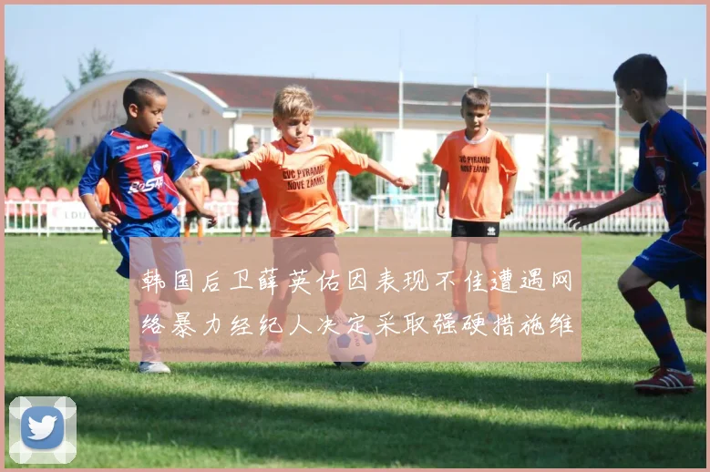 韩国后卫薛英佑因表现不佳遭遇网络暴力经纪人决定采取强硬措施维护权益