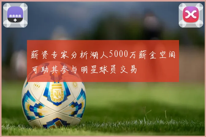 薪资专家分析湖人5000万薪金空间可助其参与明星球员交易