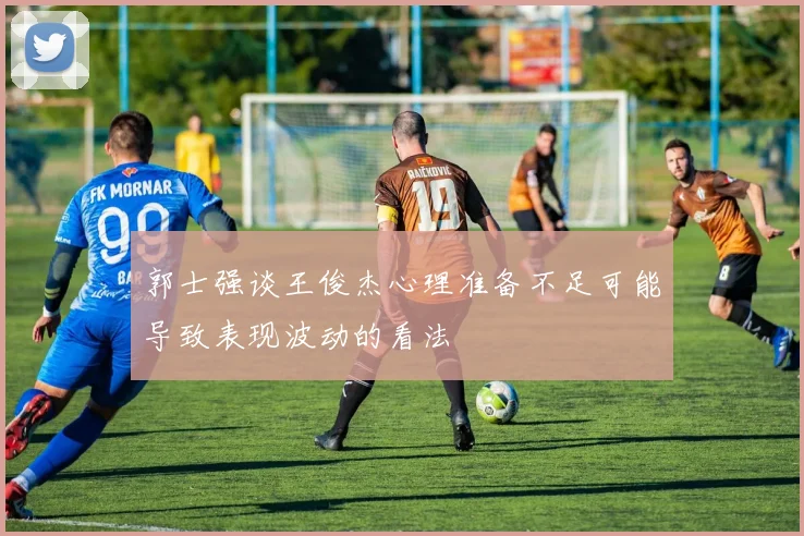 郭士强谈王俊杰心理准备不足可能导致表现波动的看法