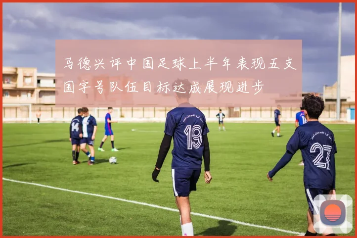 马德兴评中国足球上半年表现五支国字号队伍目标达成展现进步