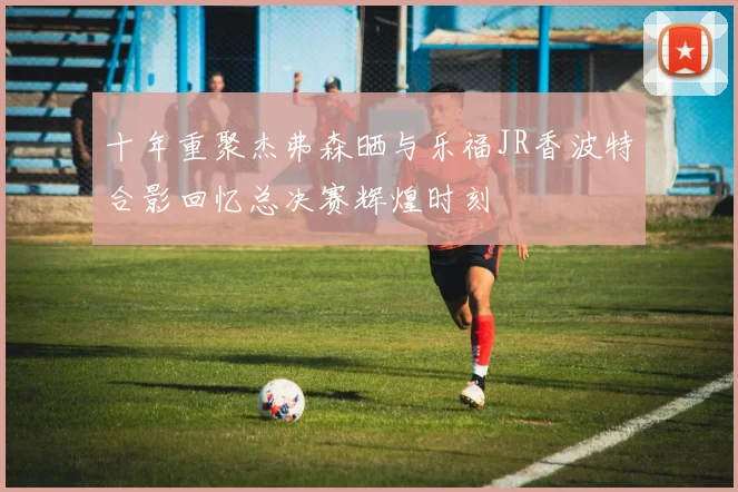 十年重聚杰弗森晒与乐福JR香波特合影回忆总决赛辉煌时刻