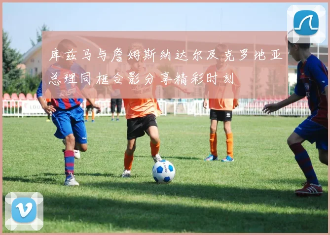 库兹马与詹姆斯纳达尔及克罗地亚总理同框合影分享精彩时刻