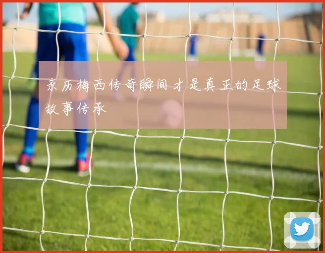 亲历梅西传奇瞬间才是真正的足球故事传承
