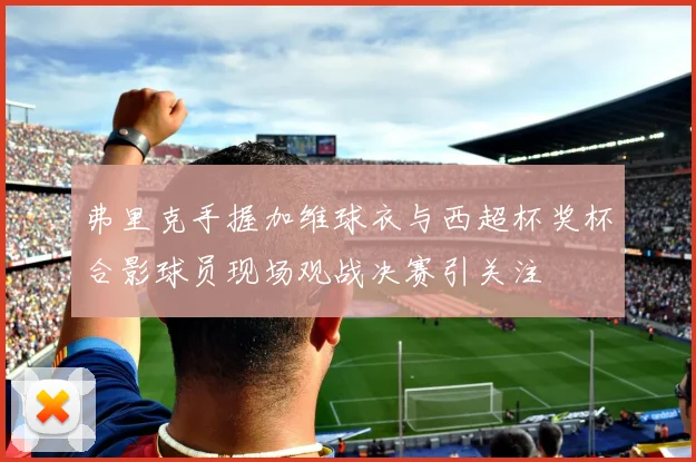 弗里克手握加维球衣与西超杯奖杯合影球员现场观战决赛引关注