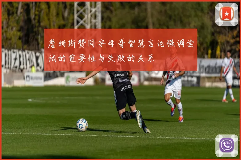 詹姆斯赞同字母哥智慧言论强调尝试的重要性与失败的关系