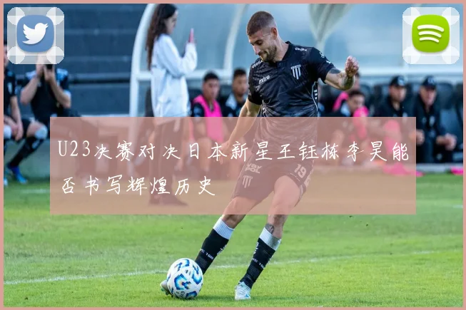 U23决赛对决日本新星王钰栋李昊能否书写辉煌历史