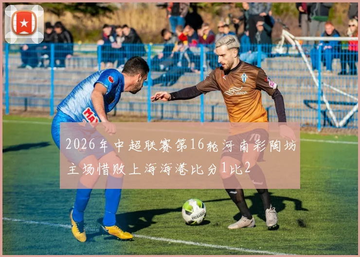 2026年中超联赛第16轮河南彩陶坊主场惜败上海海港比分1比2