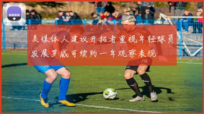 美媒体人建议开拓者重视年轻球员发展罗威可续约一年观察表现