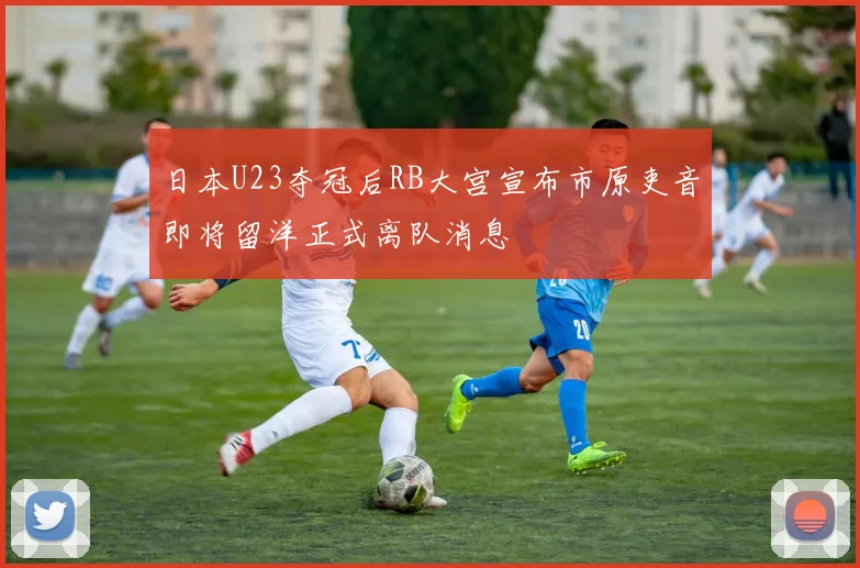 日本U23夺冠后RB大宫宣布市原吏音即将留洋正式离队消息