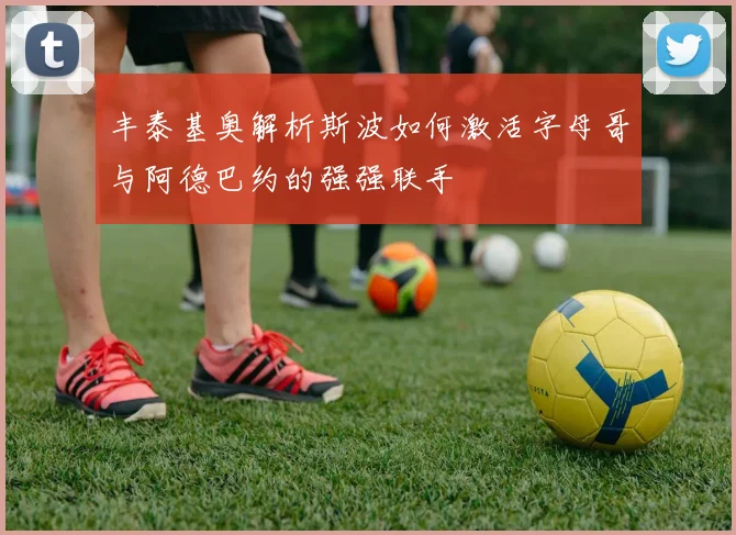 丰泰基奥解析斯波如何激活字母哥与阿德巴约的强强联手