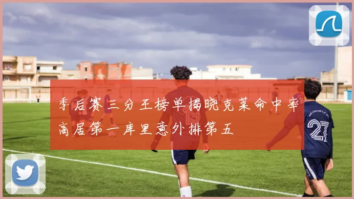 季后赛三分王榜单揭晓克莱命中率高居第一库里意外排第五