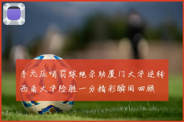 李元压哨罚球绝杀助厦门大学逆转西南大学险胜一分精彩瞬间回顾