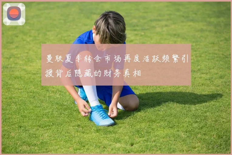 曼联夏季转会市场再度活跃频繁引援背后隐藏的财务真相