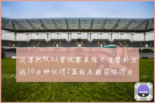 淡厚然NCAA常规赛表现不佳替补出战10分钟仅得2篮板未能罚球得分